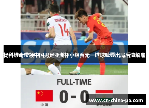 扬科维奇带领中国男足亚洲杯小组赛无一进球耻辱出局后遭解雇