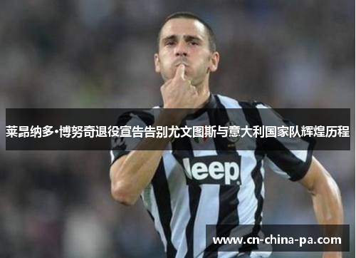 莱昂纳多·博努奇退役宣告告别尤文图斯与意大利国家队辉煌历程