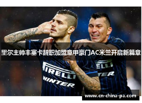 里尔主帅丰塞卡辞职加盟意甲豪门AC米兰开启新篇章 里尔主帅丰塞卡辞职加盟意甲豪门AC米兰开启新篇章