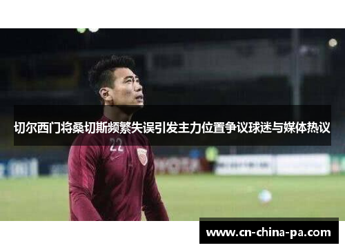 切尔西门将桑切斯频繁失误引发主力位置争议球迷与媒体热议