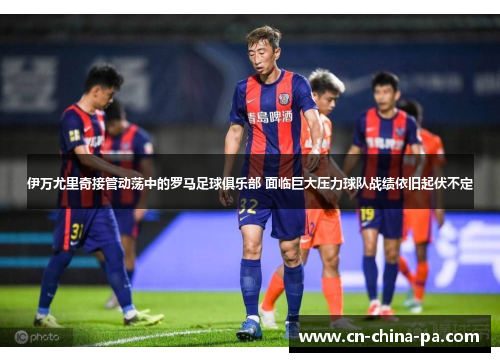伊万尤里奇接管动荡中的罗马足球俱乐部 面临巨大压力球队战绩依旧起伏不定